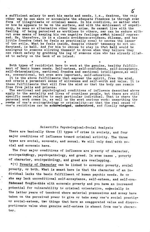 s » sufficient sslary to west his vants and needs, i.e., desires, the unly ather vey he oan etrn’or accumilete the’sdequeis cin So through some fors of 113 S Seing perceived endure with- seans of keeping his ovn negative feslings sbAut himsell repres— ey, hererore, 18 17 o classtc Svotdancaevoldanes Gtlemma, and b 1itile tresdon (vhat he Tecls sn practically nome) o cue of two evile. Whet he feels ineide, despite vihers! tenoancy to not un- derstand, fo’hell. And for his to choves Lo stey in 1ot hell would be ans1ogous 0 someone sllouing thesself Lo drown when they beliave they can ravch safaty by grabbing the leg of somecne tles who has airsady +lish- e aination, o a2, conventions1, but. it 1s the sbove fulrill pover the spirit, fres the aind, and creste s perasnent sense of aliveness and seif-uorth snd value. 1i ie these fulfillments thet will free the sind so thet the budy can rossin free from jails and prisuns The esutionel and peychoiogicsl conditins of influence described sbove apply %o the mentality end lives of countless paogle, but thers sre still speciic ne: tive o sach porticuls: Sonal wos 0 sa vell ba the 5t on ops thology vr cri; Fecidivien con be acknovledged, underatosd, snd [inelly outgrown. Scientific Paychological-Secial Anslysis There are basically three (3) types of crime in suctety, and four 20r conditions of influence tovard crisinal sctivity. The three types are social, econvatc, and sexual. Ve will only deal with so- cial and econoaic here. The four sajor conditions of influence are poverty of character, s9ciopathdtogy, psychopathology, and greed. In some cases , poverty of character, sociopathology, and gr: 4 are overlapping. *(1) Poverty of Charaster can be linked to economic poverty, sveial poverty, or both. What s seant hore is that the character of an in- d1vidual Jacks the bastc fulfillsent of husan peychic nesds. fe o she say lack unconditional self-scceptance, self-sstecn, and self-con- fAdunesd Gonplesthis with ecunoaic poverty and you have an increased potential for vulnerability to crisinal orientation, especially in the latter years of teanhood vhere saterial possessions and money have taken on the perceived power to give or take avay one’s social prestige or socta; tHo things that have an exaggerated value and dispre- Portionate value vhen genuine self-ssteen is absent from one’s charac-